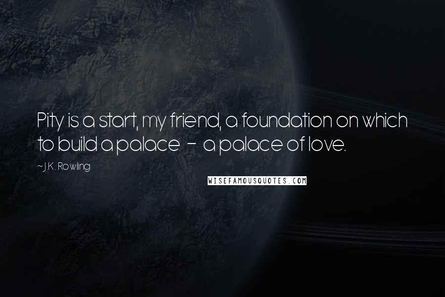 J.K. Rowling Quotes: Pity is a start, my friend, a foundation on which to build a palace  -  a palace of love.