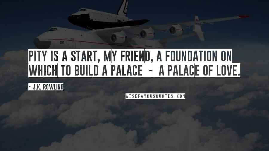 J.K. Rowling Quotes: Pity is a start, my friend, a foundation on which to build a palace  -  a palace of love.