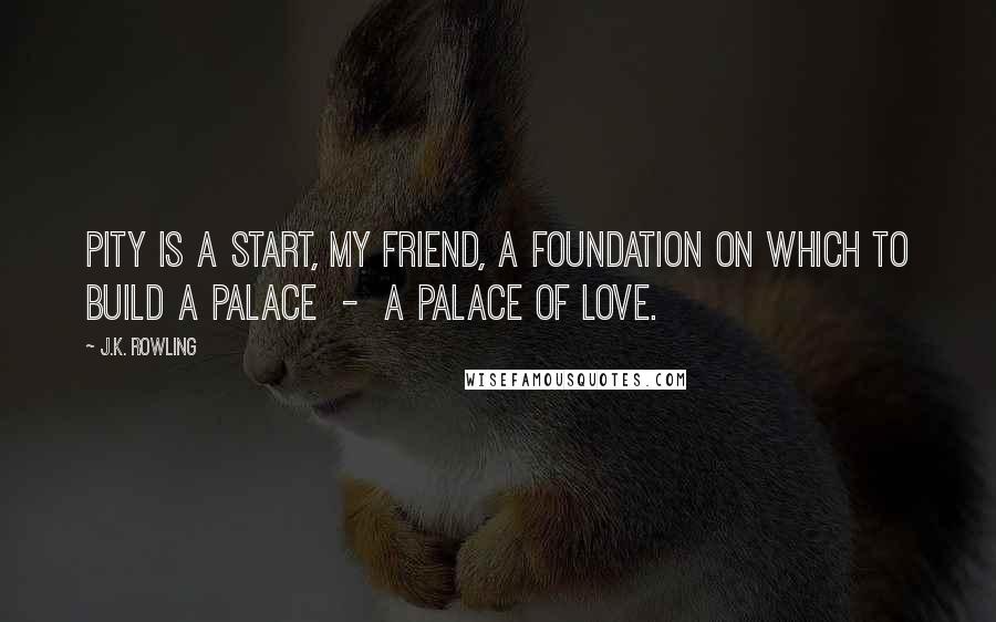 J.K. Rowling Quotes: Pity is a start, my friend, a foundation on which to build a palace  -  a palace of love.