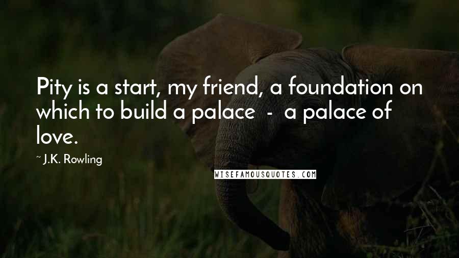 J.K. Rowling Quotes: Pity is a start, my friend, a foundation on which to build a palace  -  a palace of love.