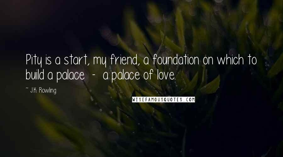 J.K. Rowling Quotes: Pity is a start, my friend, a foundation on which to build a palace  -  a palace of love.