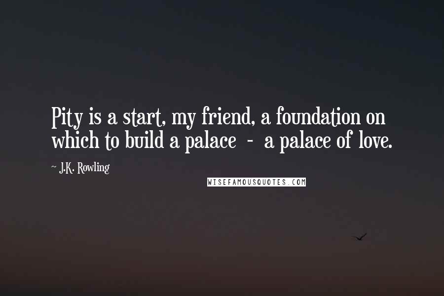 J.K. Rowling Quotes: Pity is a start, my friend, a foundation on which to build a palace  -  a palace of love.