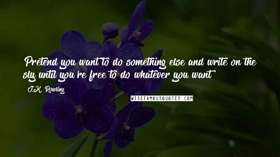 J.K. Rowling Quotes: Pretend you want to do something else and write on the sly until you're free to do whatever you want!