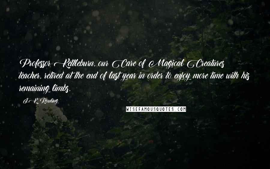 J.K. Rowling Quotes: Professor Kettleburn, our Care of Magical Creatures teacher, retired at the end of last year in order to enjoy more time with his remaining limbs.