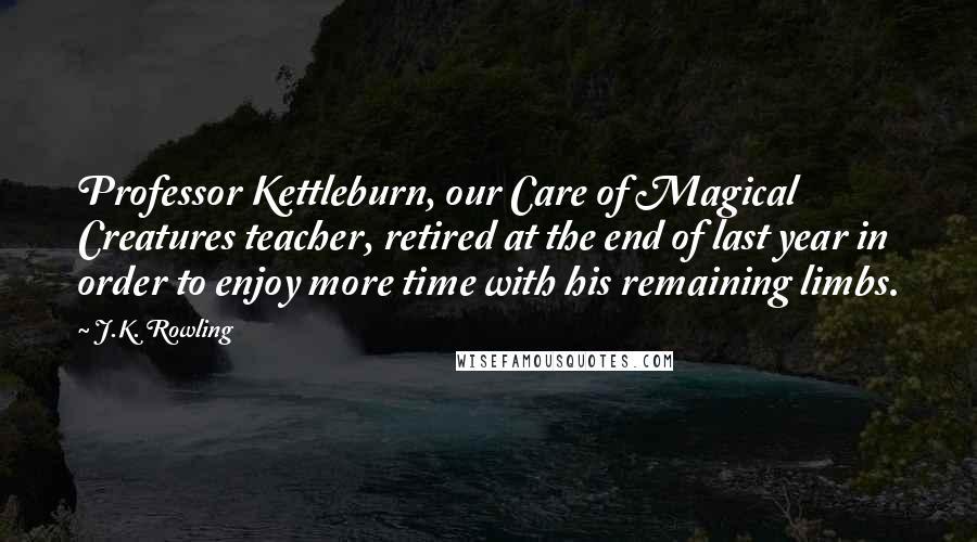 J.K. Rowling Quotes: Professor Kettleburn, our Care of Magical Creatures teacher, retired at the end of last year in order to enjoy more time with his remaining limbs.