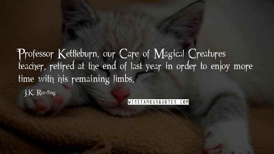 J.K. Rowling Quotes: Professor Kettleburn, our Care of Magical Creatures teacher, retired at the end of last year in order to enjoy more time with his remaining limbs.