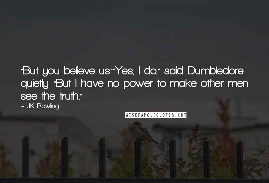 J.K. Rowling Quotes: "But you believe us.""Yes, I do," said Dumbledore quietly. "But I have no power to make other men see the truth..."