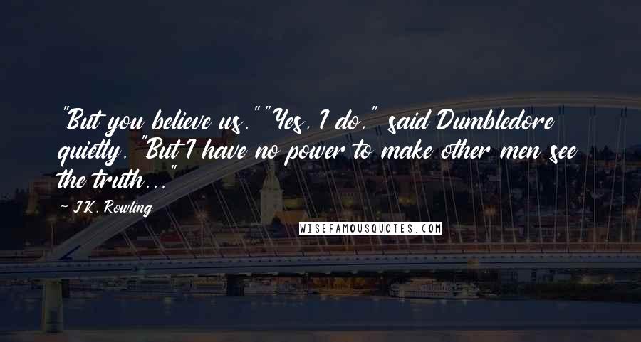 J.K. Rowling Quotes: "But you believe us.""Yes, I do," said Dumbledore quietly. "But I have no power to make other men see the truth..."