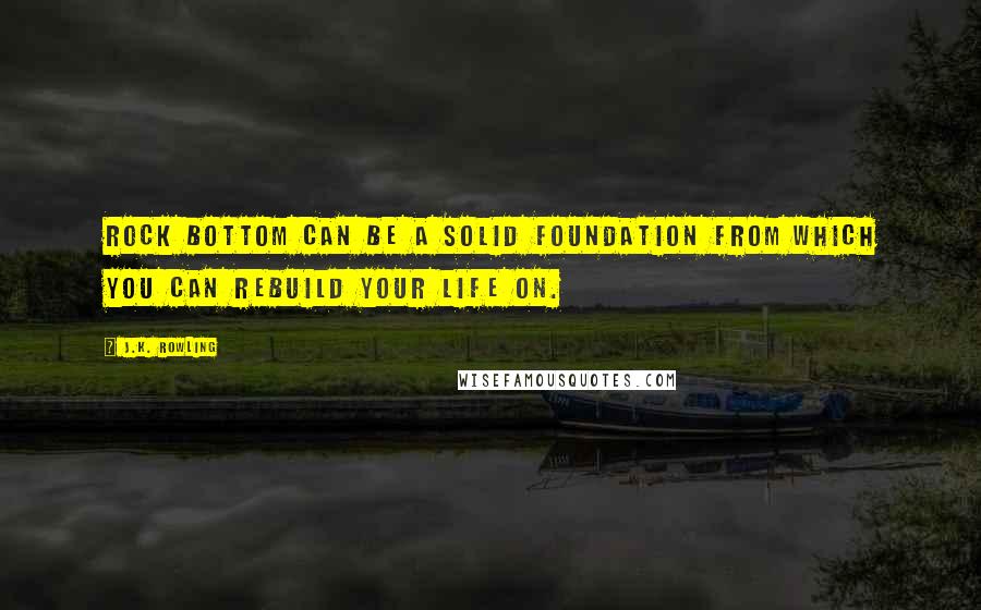 J.K. Rowling Quotes: Rock bottom can be a solid foundation from which you can rebuild your life on.