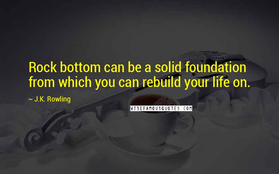 J.K. Rowling Quotes: Rock bottom can be a solid foundation from which you can rebuild your life on.