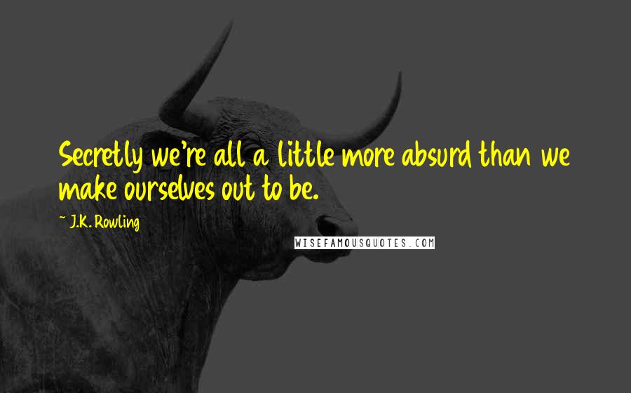 J.K. Rowling Quotes: Secretly we're all a little more absurd than we make ourselves out to be.