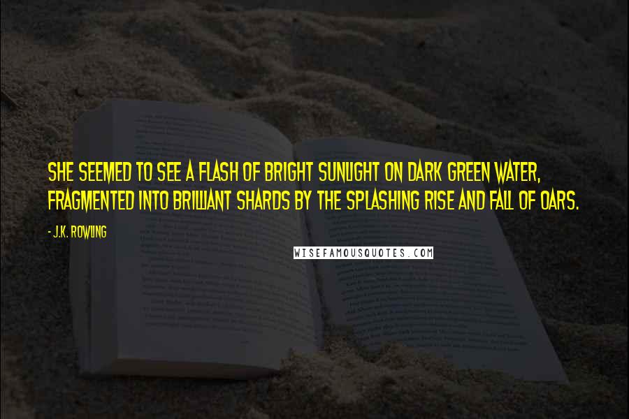 J.K. Rowling Quotes: She seemed to see a flash of bright sunlight on dark green water, fragmented into brilliant shards by the splashing rise and fall of oars.