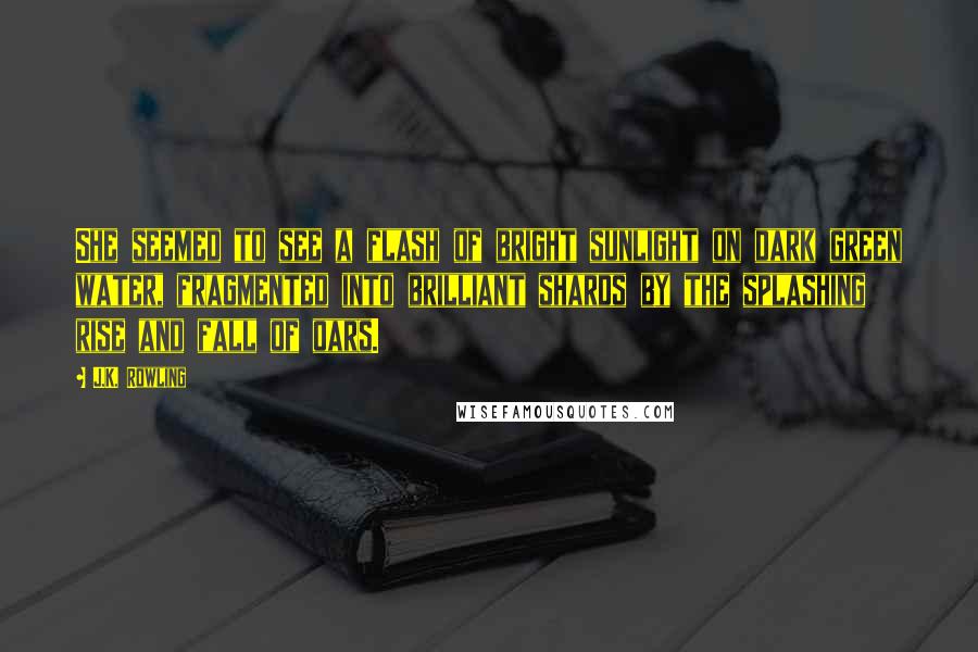 J.K. Rowling Quotes: She seemed to see a flash of bright sunlight on dark green water, fragmented into brilliant shards by the splashing rise and fall of oars.
