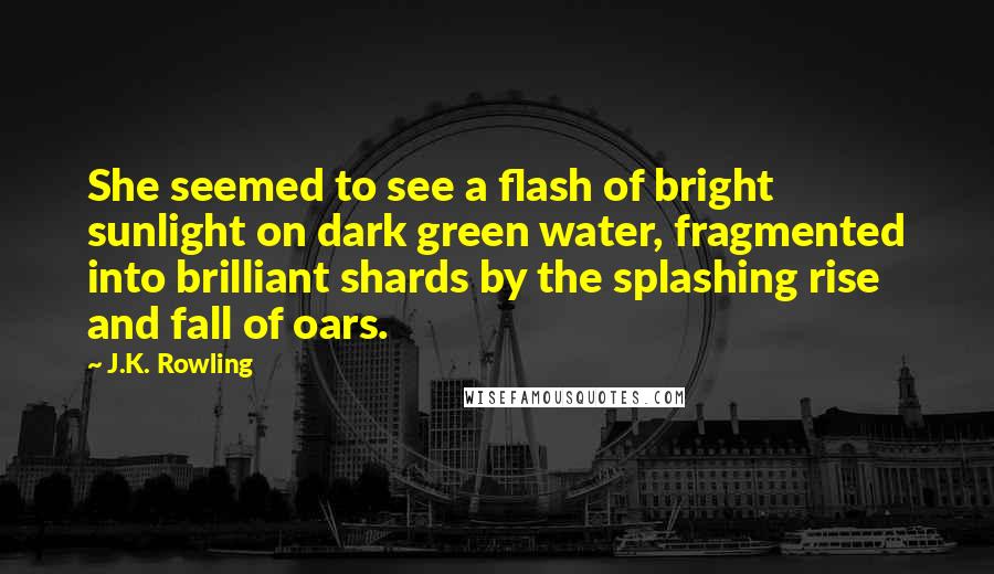 J.K. Rowling Quotes: She seemed to see a flash of bright sunlight on dark green water, fragmented into brilliant shards by the splashing rise and fall of oars.