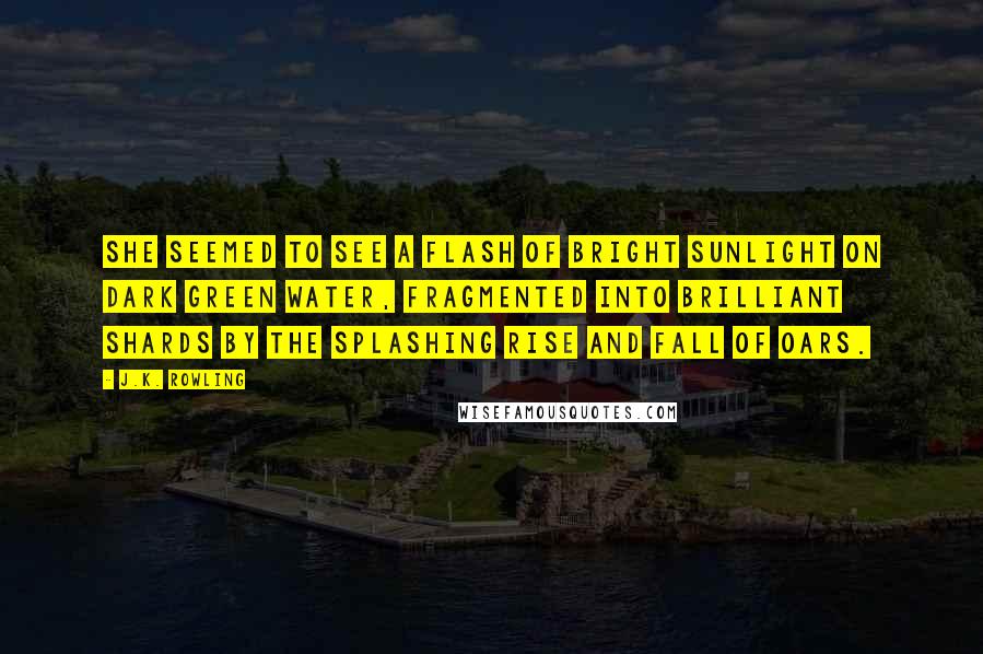 J.K. Rowling Quotes: She seemed to see a flash of bright sunlight on dark green water, fragmented into brilliant shards by the splashing rise and fall of oars.