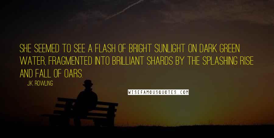 J.K. Rowling Quotes: She seemed to see a flash of bright sunlight on dark green water, fragmented into brilliant shards by the splashing rise and fall of oars.
