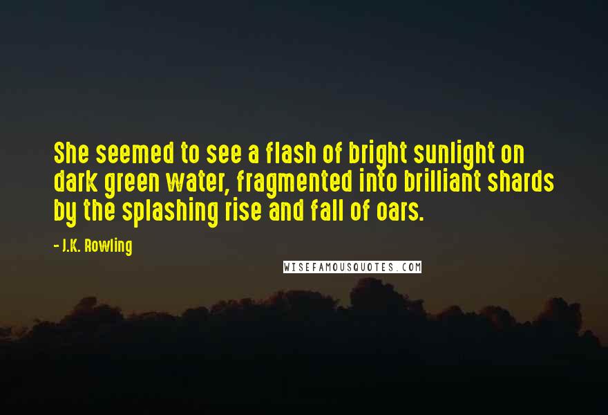 J.K. Rowling Quotes: She seemed to see a flash of bright sunlight on dark green water, fragmented into brilliant shards by the splashing rise and fall of oars.