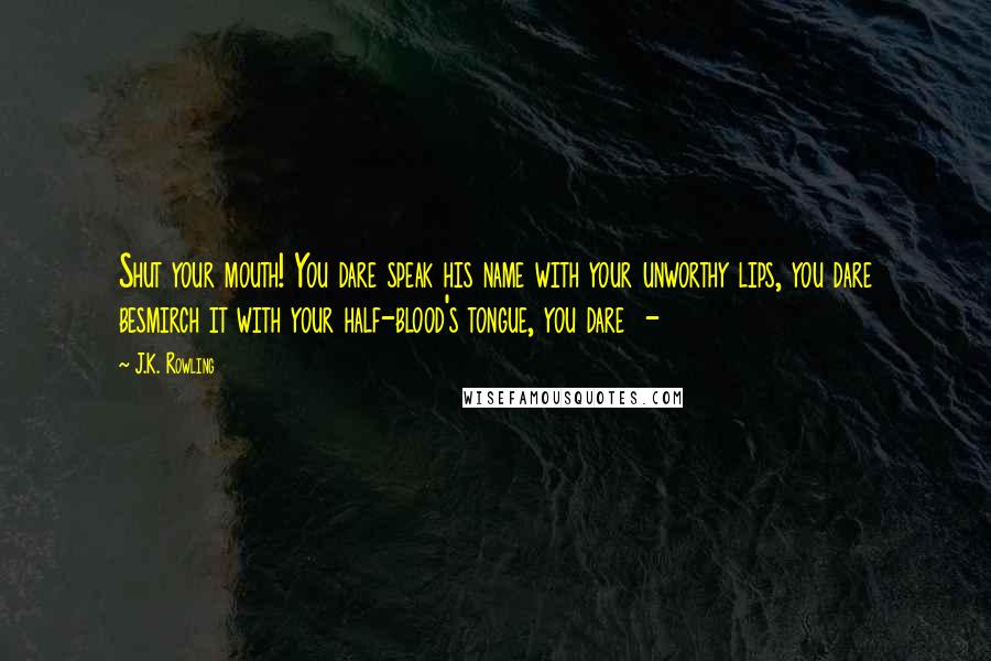 J.K. Rowling Quotes: Shut your mouth! You dare speak his name with your unworthy lips, you dare besmirch it with your half-blood's tongue, you dare -
