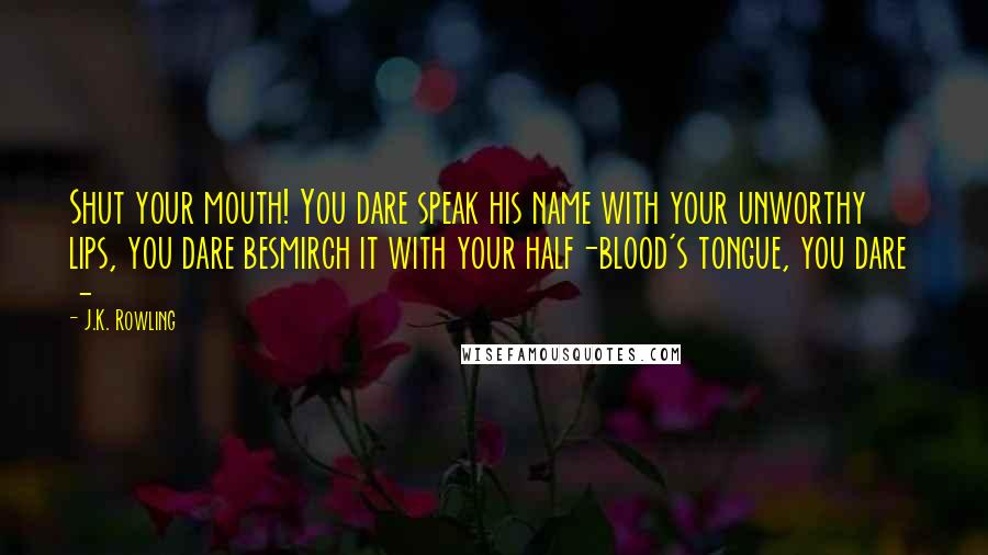 J.K. Rowling Quotes: Shut your mouth! You dare speak his name with your unworthy lips, you dare besmirch it with your half-blood's tongue, you dare -
