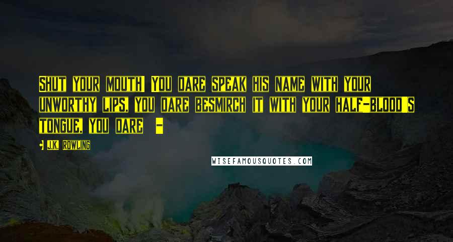 J.K. Rowling Quotes: Shut your mouth! You dare speak his name with your unworthy lips, you dare besmirch it with your half-blood's tongue, you dare -