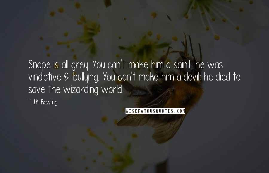 J.K. Rowling Quotes: Snape is all grey. You can't make him a saint: he was vindictive & bullying. You can't make him a devil: he died to save the wizarding world.