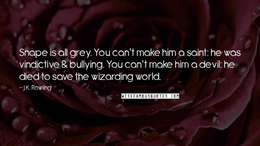 J.K. Rowling Quotes: Snape is all grey. You can't make him a saint: he was vindictive & bullying. You can't make him a devil: he died to save the wizarding world.