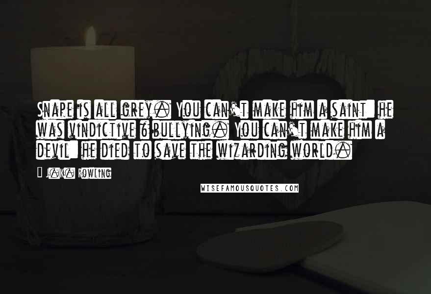 J.K. Rowling Quotes: Snape is all grey. You can't make him a saint: he was vindictive & bullying. You can't make him a devil: he died to save the wizarding world.