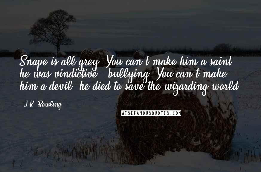 J.K. Rowling Quotes: Snape is all grey. You can't make him a saint: he was vindictive & bullying. You can't make him a devil: he died to save the wizarding world.