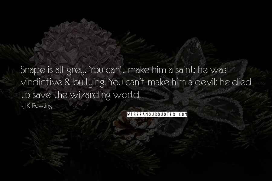 J.K. Rowling Quotes: Snape is all grey. You can't make him a saint: he was vindictive & bullying. You can't make him a devil: he died to save the wizarding world.