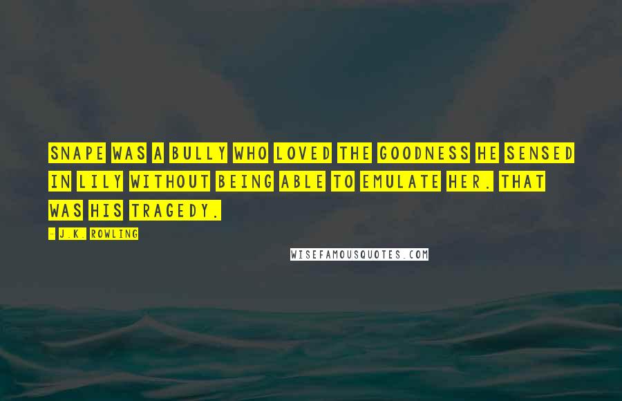 J.K. Rowling Quotes: Snape was a bully who loved the goodness he sensed in Lily without being able to emulate her. That was his tragedy.