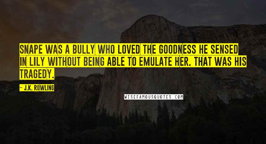 J.K. Rowling Quotes: Snape was a bully who loved the goodness he sensed in Lily without being able to emulate her. That was his tragedy.