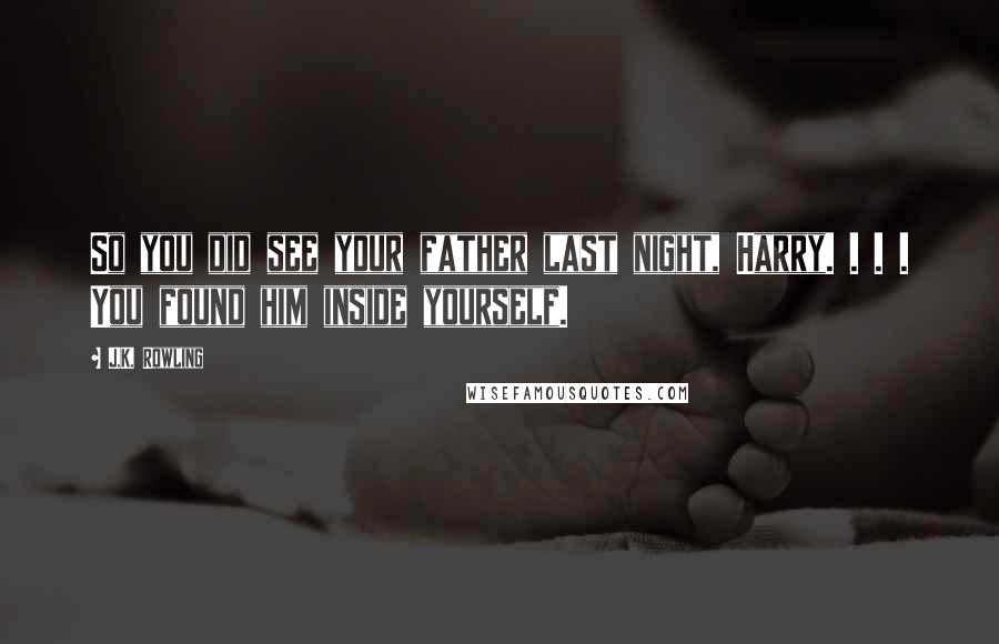 J.K. Rowling Quotes: So you did see your father last night, Harry. . . . You found him inside yourself.