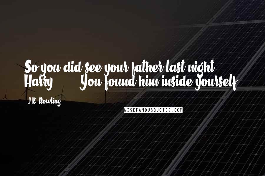 J.K. Rowling Quotes: So you did see your father last night, Harry. . . . You found him inside yourself.