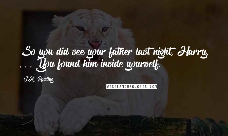 J.K. Rowling Quotes: So you did see your father last night, Harry. . . . You found him inside yourself.