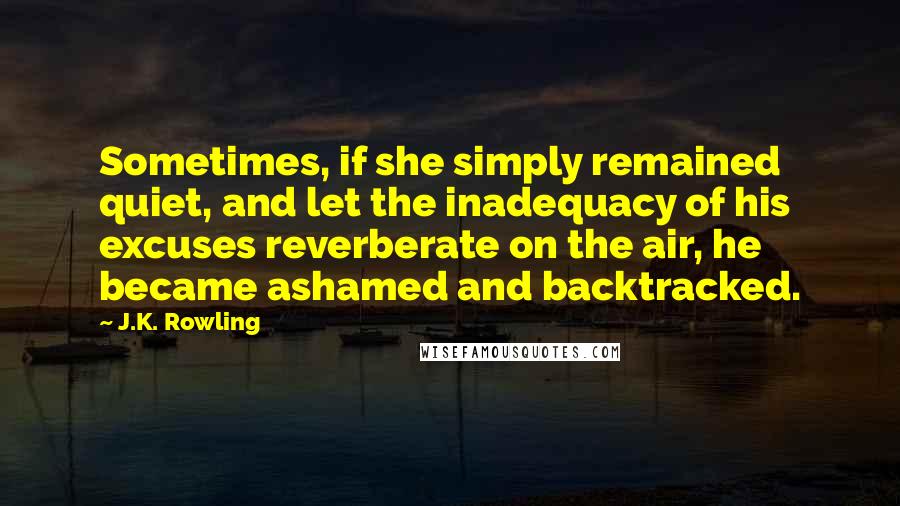 J.K. Rowling Quotes: Sometimes, if she simply remained quiet, and let the inadequacy of his excuses reverberate on the air, he became ashamed and backtracked.