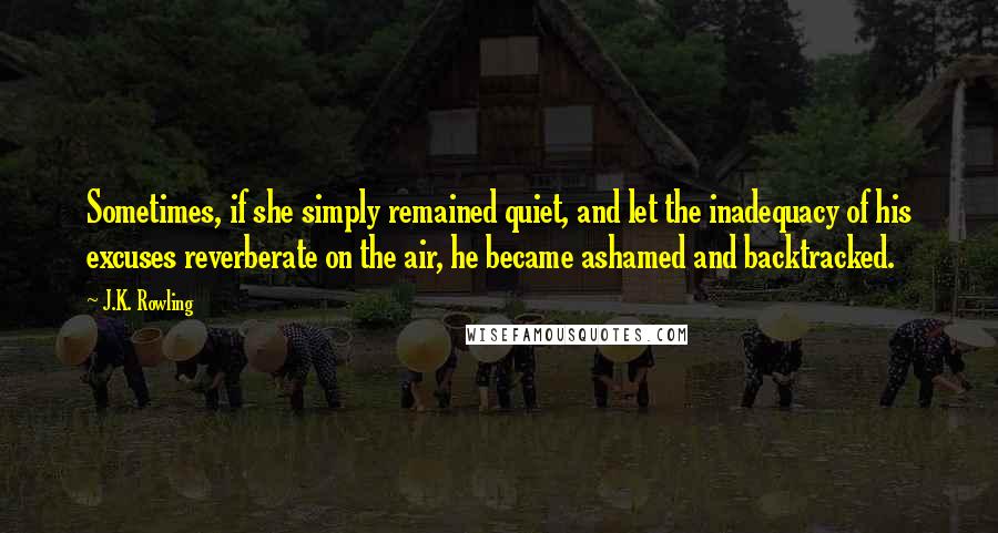 J.K. Rowling Quotes: Sometimes, if she simply remained quiet, and let the inadequacy of his excuses reverberate on the air, he became ashamed and backtracked.