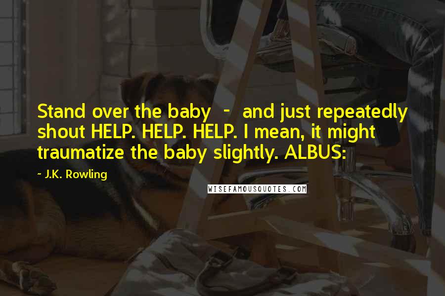 J.K. Rowling Quotes: Stand over the baby  -  and just repeatedly shout HELP. HELP. HELP. I mean, it might traumatize the baby slightly. ALBUS: