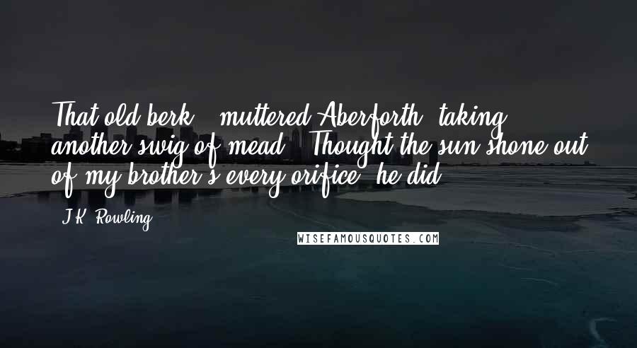 J.K. Rowling Quotes: That old berk," muttered Aberforth, taking another swig of mead. "Thought the sun shone out of my brother's every orifice, he did.