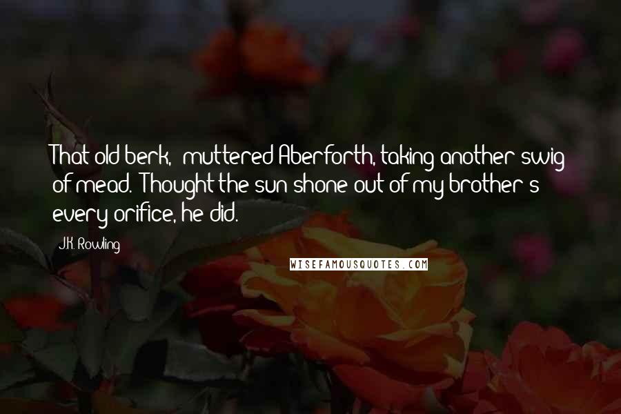 J.K. Rowling Quotes: That old berk," muttered Aberforth, taking another swig of mead. "Thought the sun shone out of my brother's every orifice, he did.