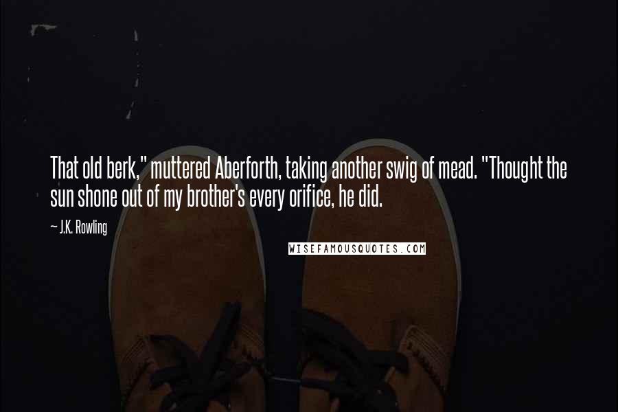 J.K. Rowling Quotes: That old berk," muttered Aberforth, taking another swig of mead. "Thought the sun shone out of my brother's every orifice, he did.