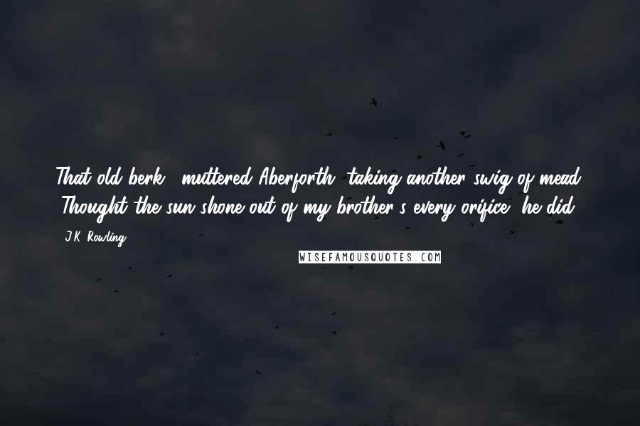 J.K. Rowling Quotes: That old berk," muttered Aberforth, taking another swig of mead. "Thought the sun shone out of my brother's every orifice, he did.