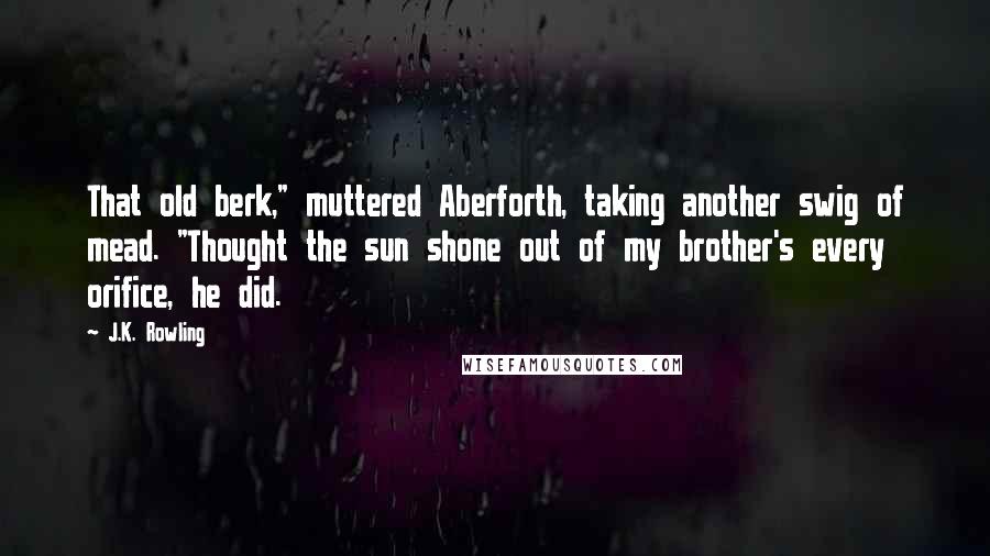 J.K. Rowling Quotes: That old berk," muttered Aberforth, taking another swig of mead. "Thought the sun shone out of my brother's every orifice, he did.