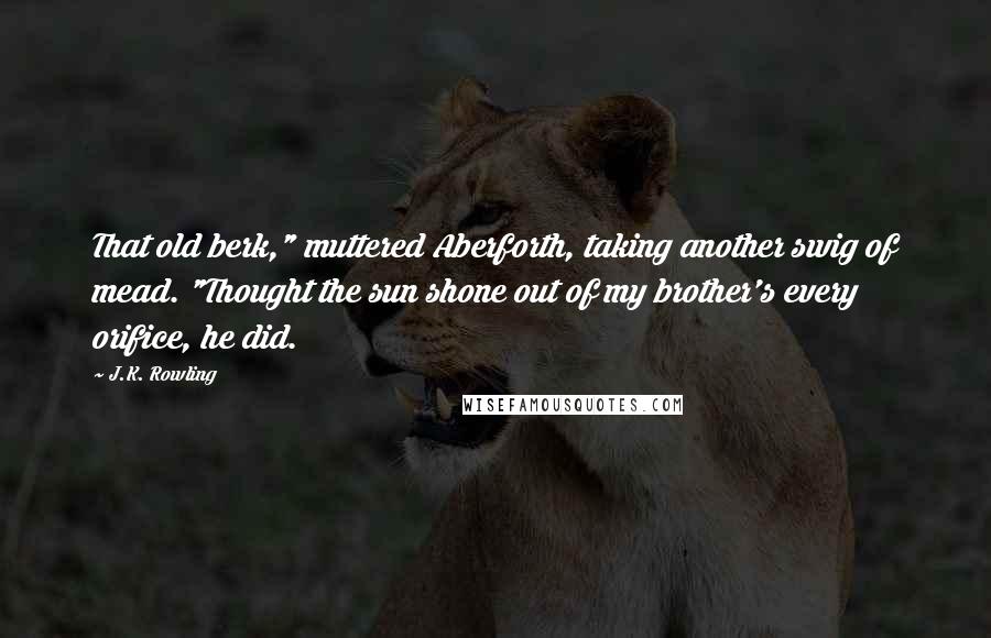 J.K. Rowling Quotes: That old berk," muttered Aberforth, taking another swig of mead. "Thought the sun shone out of my brother's every orifice, he did.