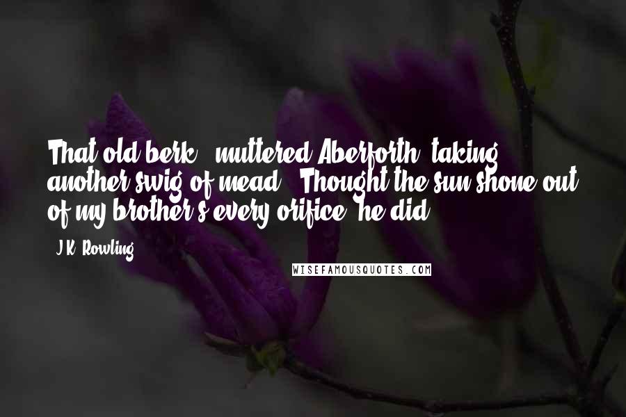 J.K. Rowling Quotes: That old berk," muttered Aberforth, taking another swig of mead. "Thought the sun shone out of my brother's every orifice, he did.