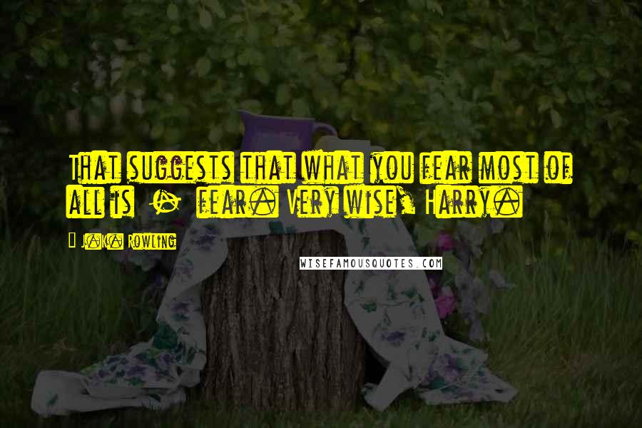 J.K. Rowling Quotes: That suggests that what you fear most of all is  -  fear. Very wise, Harry.