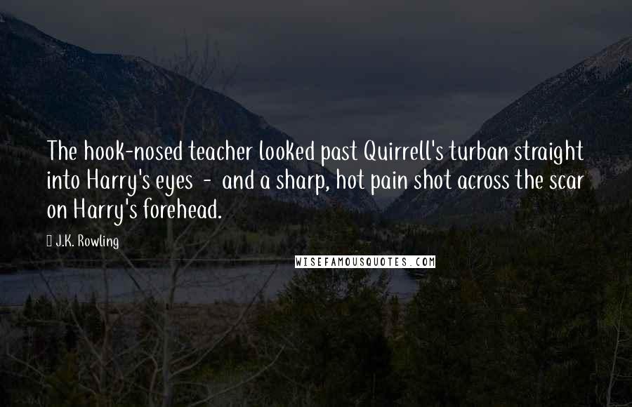 J.K. Rowling Quotes: The hook-nosed teacher looked past Quirrell's turban straight into Harry's eyes - and a sharp, hot pain shot across the scar on Harry's forehead.