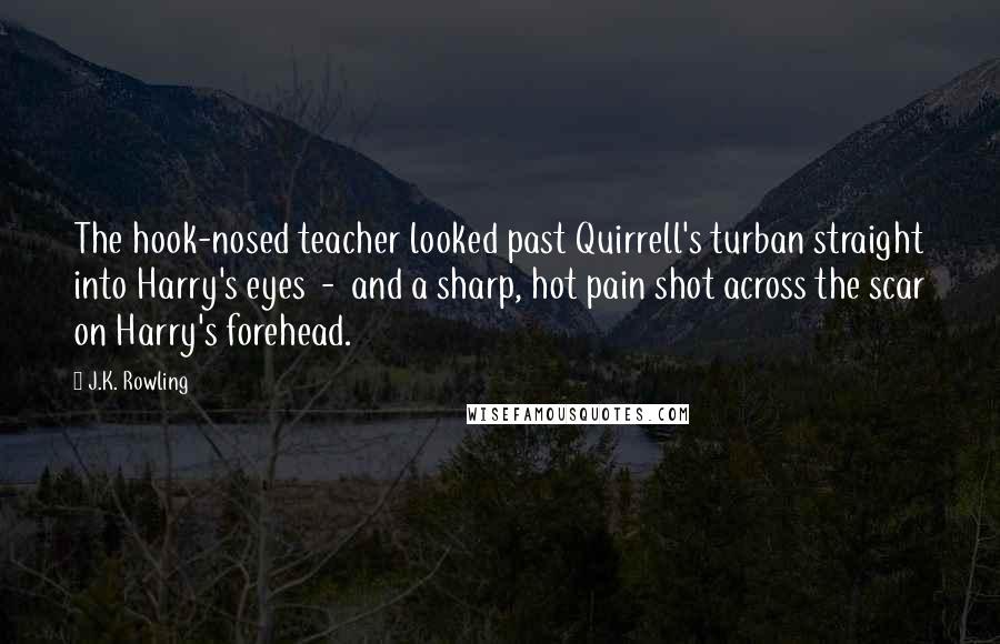 J.K. Rowling Quotes: The hook-nosed teacher looked past Quirrell's turban straight into Harry's eyes  -  and a sharp, hot pain shot across the scar on Harry's forehead.