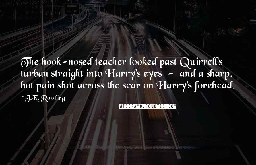 J.K. Rowling Quotes: The hook-nosed teacher looked past Quirrell's turban straight into Harry's eyes  -  and a sharp, hot pain shot across the scar on Harry's forehead.