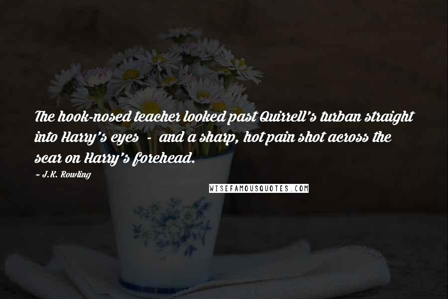 J.K. Rowling Quotes: The hook-nosed teacher looked past Quirrell's turban straight into Harry's eyes  -  and a sharp, hot pain shot across the scar on Harry's forehead.