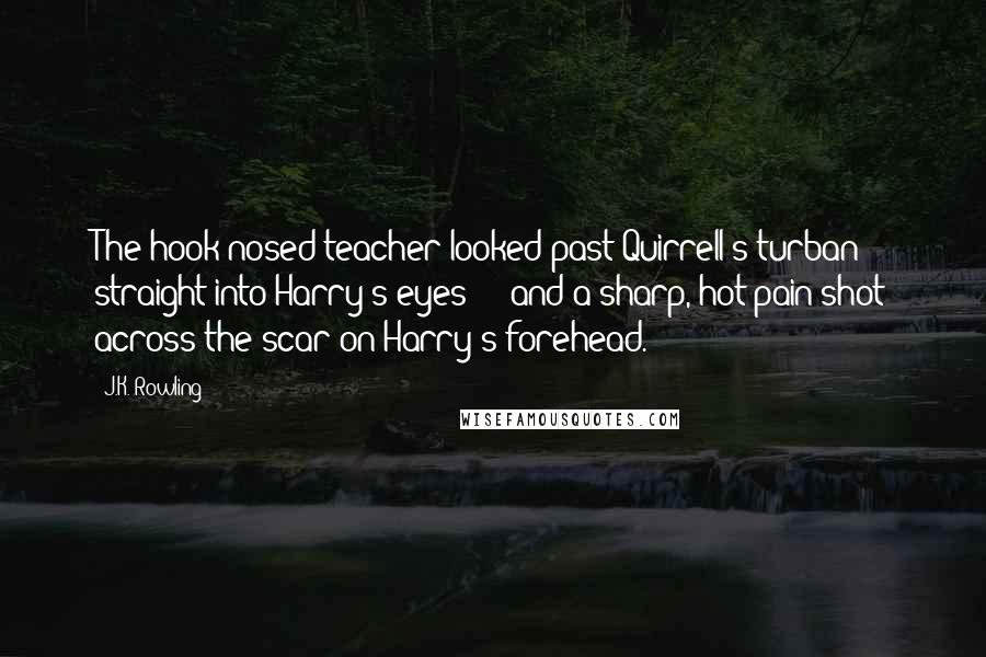 J.K. Rowling Quotes: The hook-nosed teacher looked past Quirrell's turban straight into Harry's eyes - and a sharp, hot pain shot across the scar on Harry's forehead.